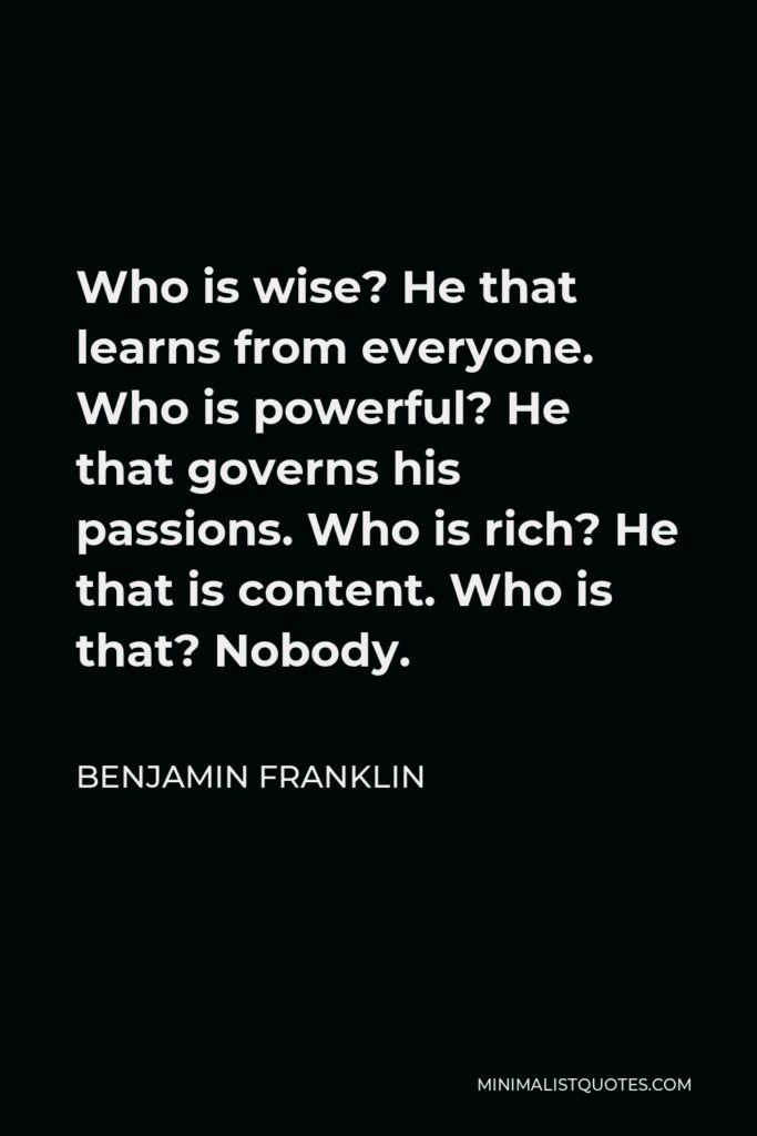Benjamin Franklin Quote - Who is wise? He that learns from everyone. Who is powerful? He that governs his passions. Who is rich? He that is content. Who is that? Nobody.