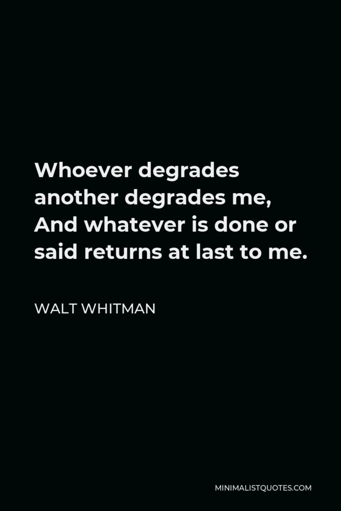 Walt Whitman Quote - Whoever degrades another degrades me, And whatever is done or said returns at last to me.