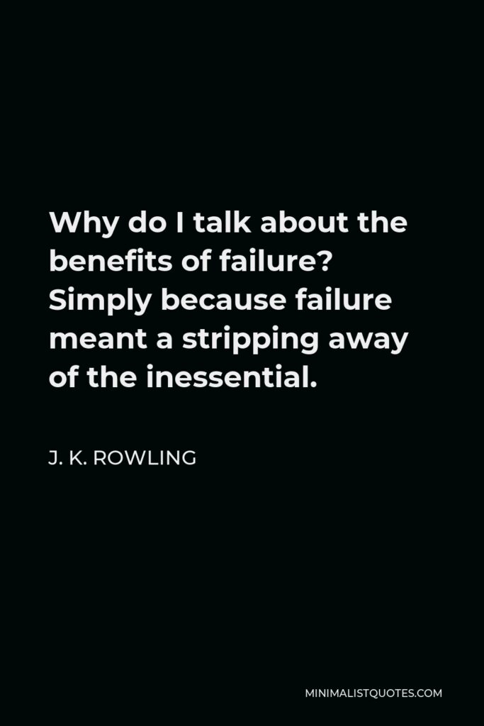 J. K. Rowling Quote - Why do I talk about the benefits of failure? Simply because failure meant a stripping away of the inessential.