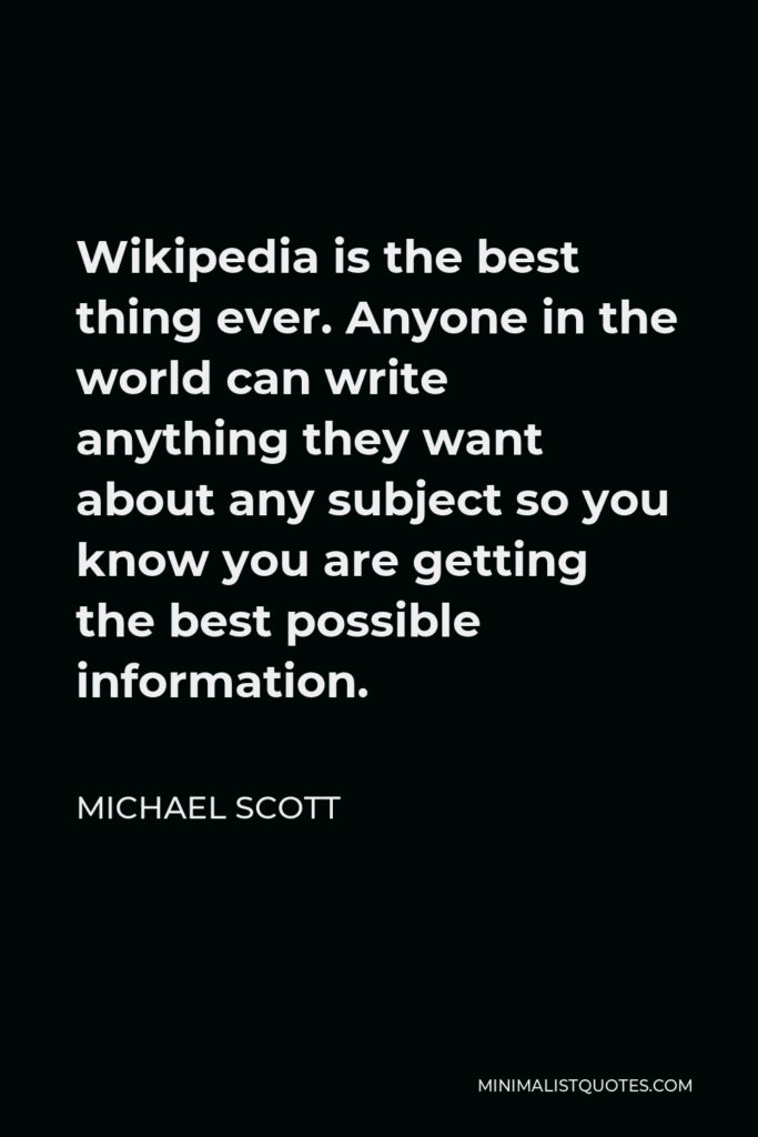 Michael Scott Quote - Wikipedia is the best thing ever. Anyone in the world can write anything they want about any subject so you know you are getting the best possible information.
