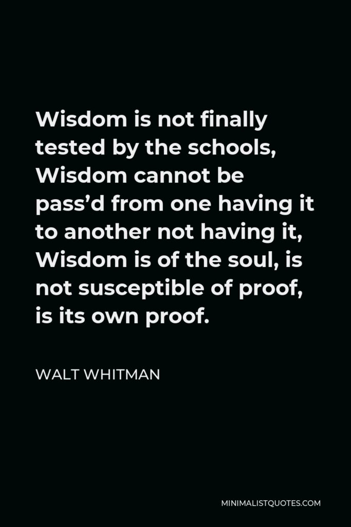 Walt Whitman Quote - Wisdom is not finally tested by the schools, Wisdom cannot be pass’d from one having it to another not having it, Wisdom is of the soul, is not susceptible of proof, is its own proof.