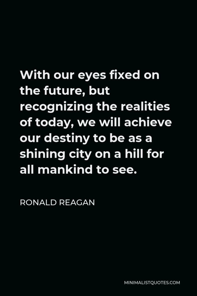 Ronald Reagan Quote - With our eyes fixed on the future, but recognizing the realities of today, we will achieve our destiny to be as a shining city on a hill for all mankind to see.