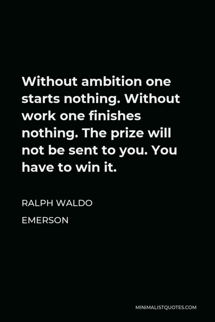 Ralph Waldo Emerson Quote - Without ambition one starts nothing. Without work one finishes nothing. The prize will not be sent to you. You have to win it.