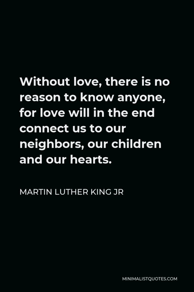 Martin Luther King Jr Quote - Without love, there is no reason to know anyone, for love will in the end connect us to our neighbors, our children and our hearts.