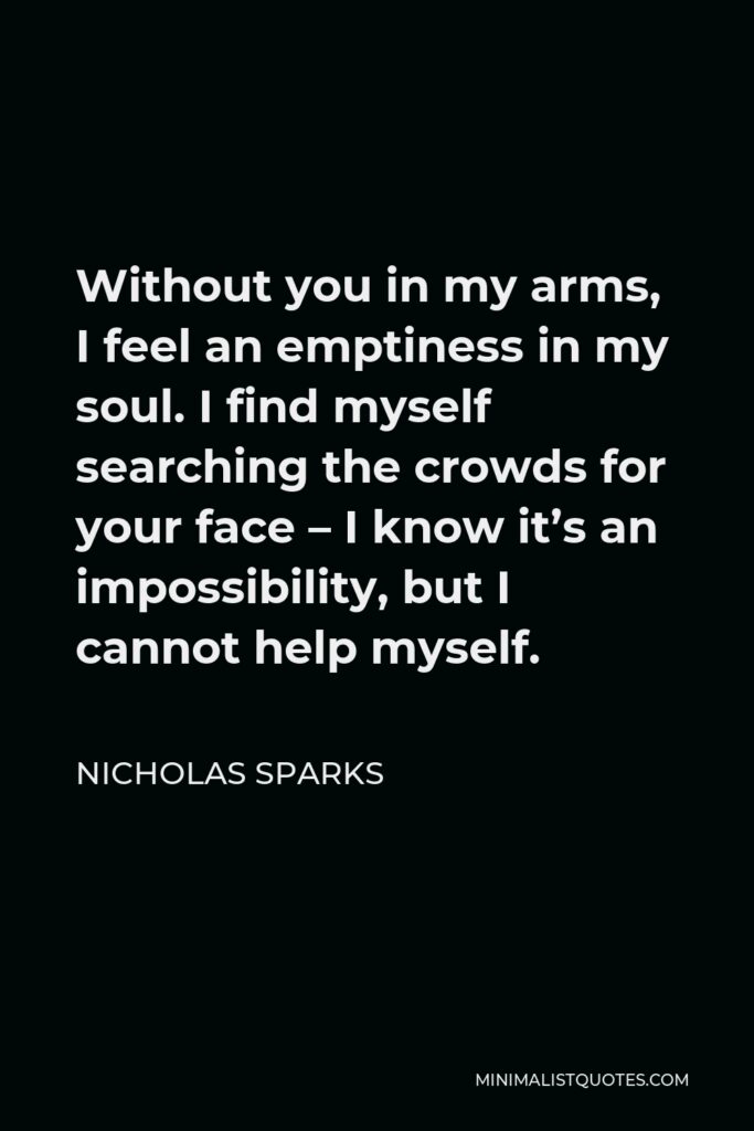 Nicholas Sparks Quote - Without you in my arms, I feel an emptiness in my soul. I find myself searching the crowds for your face – I know it’s an impossibility, but I cannot help myself.
