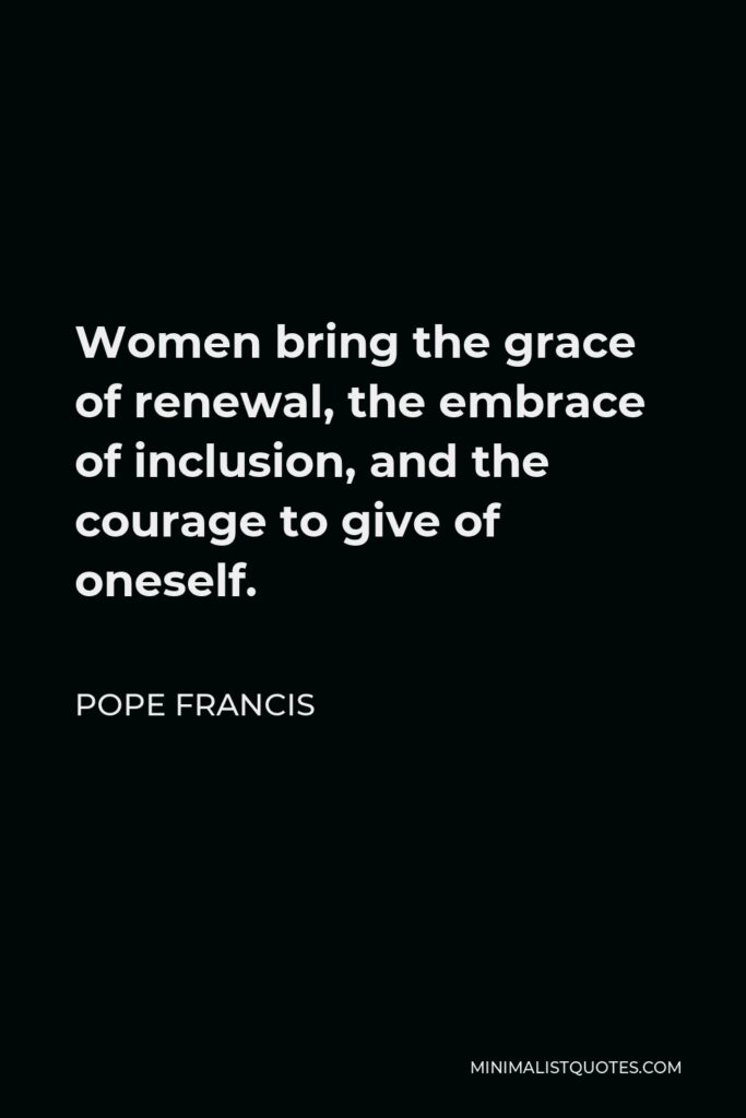 Pope Francis Quote - Women bring the grace of renewal, the embrace of inclusion, and the courage to give of oneself.