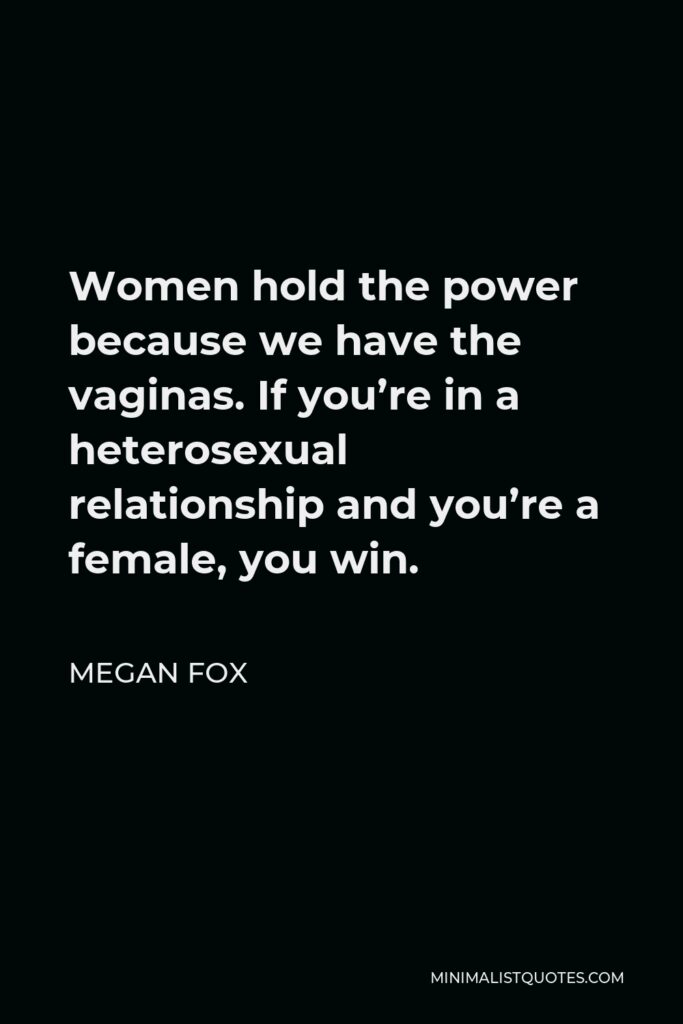 Megan Fox Quote - Women hold the power because we have the vaginas. If you’re in a heterosexual relationship and you’re a female, you win.
