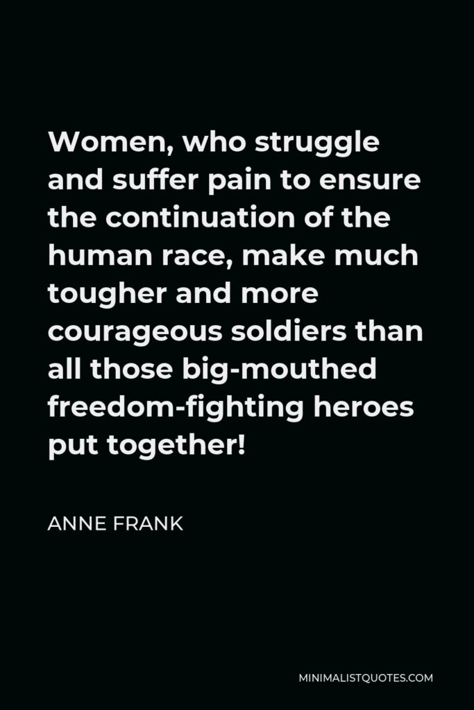 Anne Frank Quote - Women, who struggle and suffer pain to ensure the continuation of the human race, make much tougher and more courageous soldiers than all those big-mouthed freedom-fighting heroes put together!