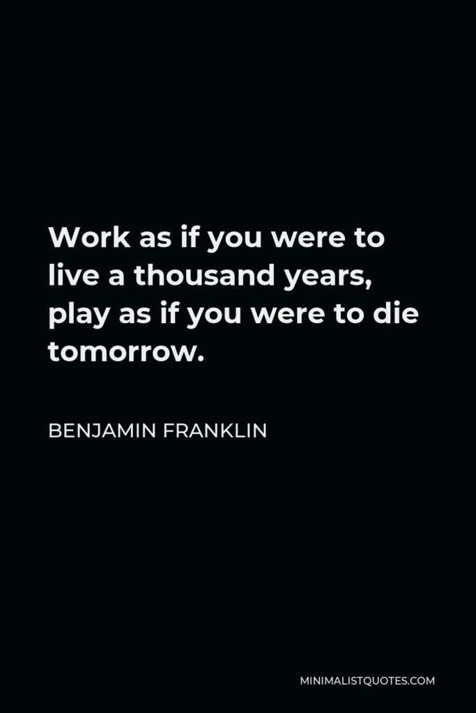 Benjamin Franklin Quote - Work as if you were to live a thousand years, play as if you were to die tomorrow.