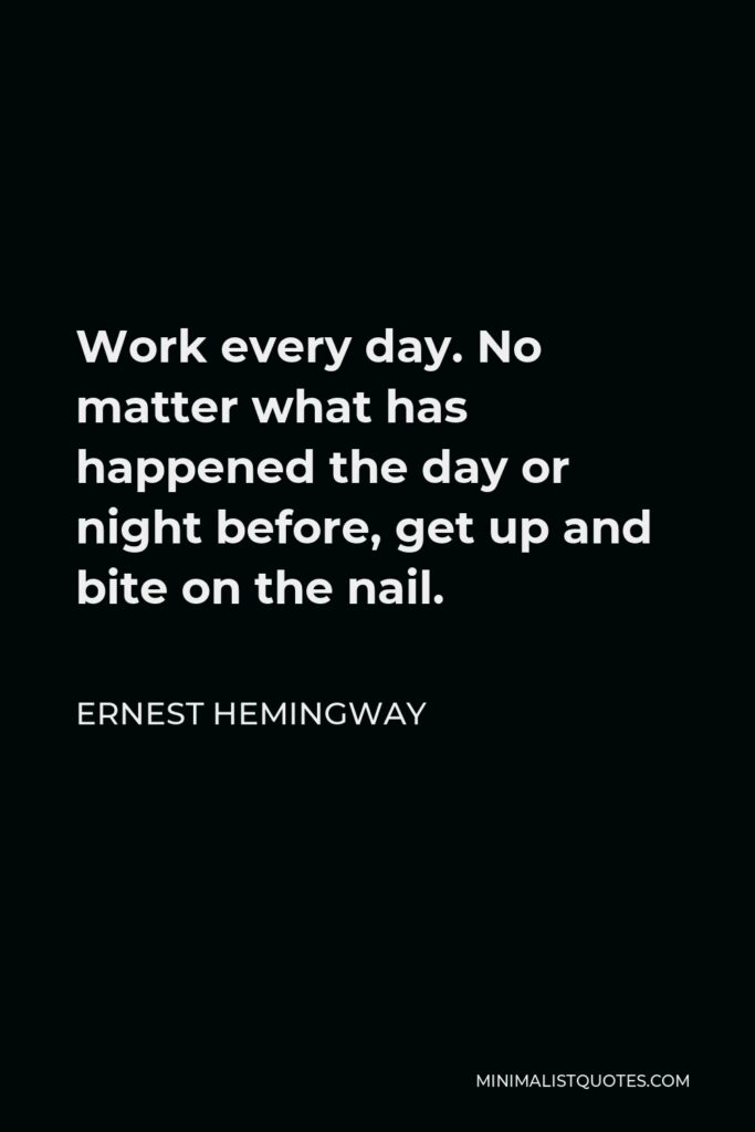 Ernest Hemingway Quote - Work every day. No matter what has happened the day or night before, get up and bite on the nail.