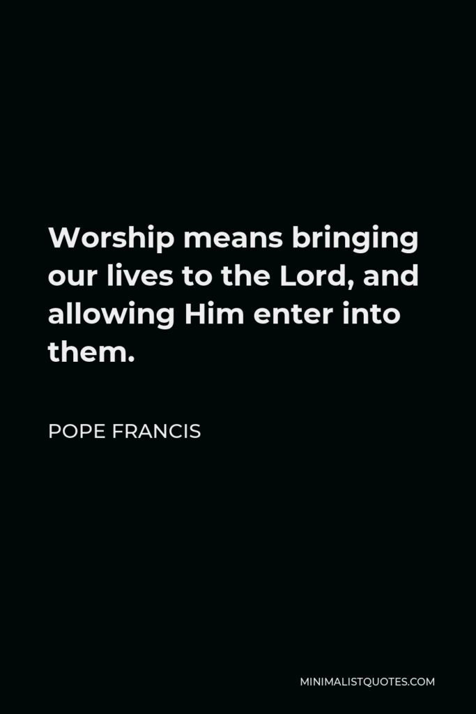 Pope Francis Quote - Worship means bringing our lives to the Lord, and allowing Him enter into them.