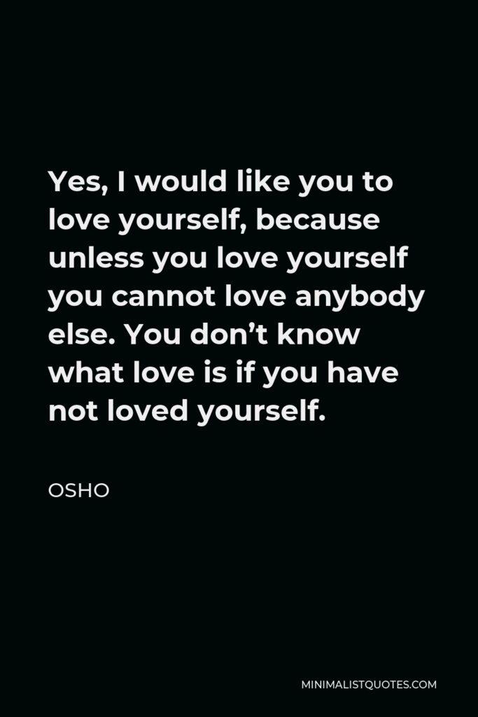 Osho Quote - Yes, I would like you to love yourself, because unless you love yourself you cannot love anybody else. You don’t know what love is if you have not loved yourself.