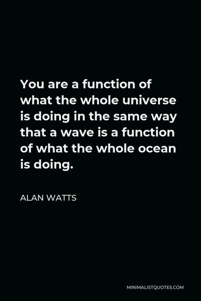 Alan Watts Quote - You are a function of what the whole universe is doing in the same way that a wave is a function of what the whole ocean is doing.