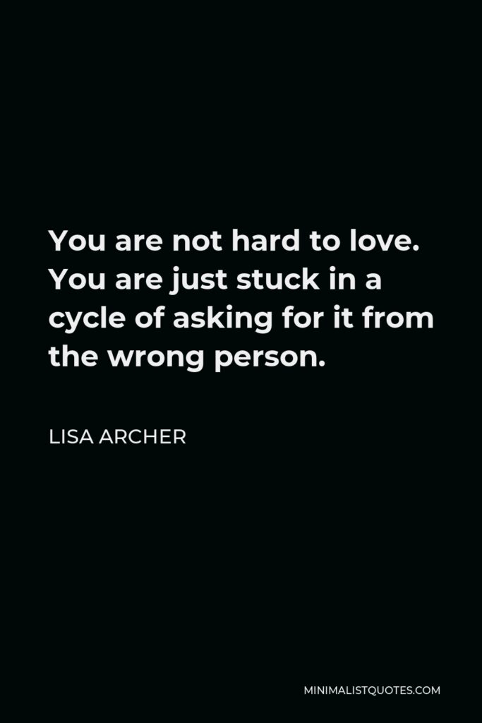 Lisa Archer Quote - You are not hard to love. You are just stuck in a cycle of asking for it from the wrong person.