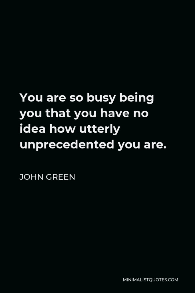 John Green Quote - You are so busy being you that you have no idea how utterly unprecedented you are.
