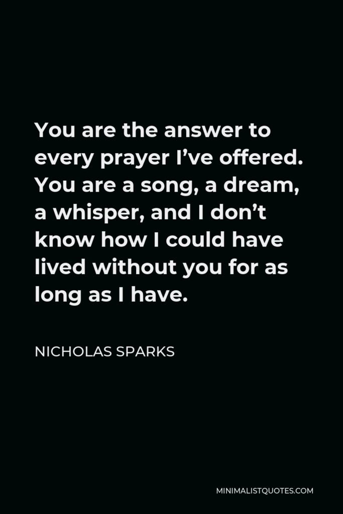 Nicholas Sparks Quote - You are the answer to every prayer I’ve offered. You are a song, a dream, a whisper, and I don’t know how I could have lived without you for as long as I have.
