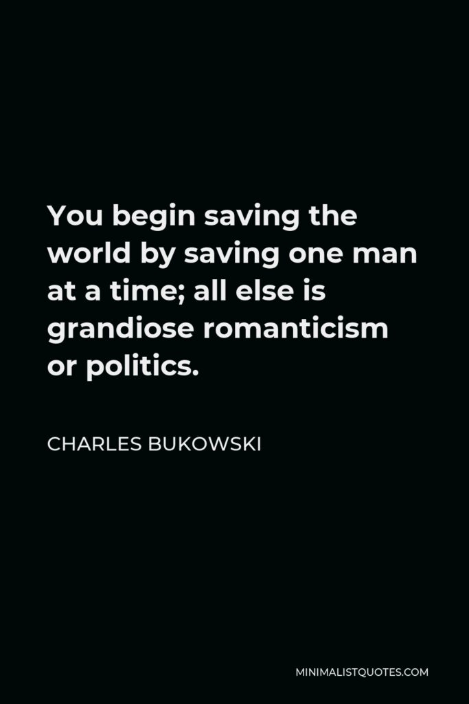 Charles Bukowski Quote - You begin saving the world by saving one man at a time; all else is grandiose romanticism or politics.