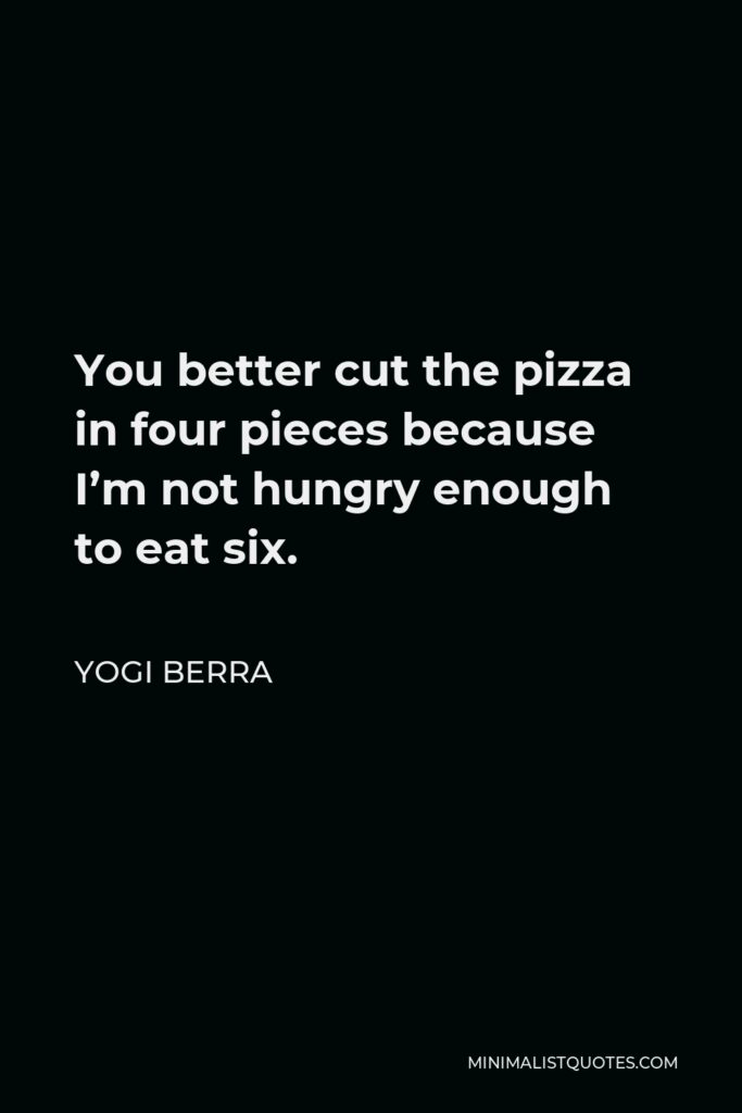 Yogi Berra Quote - You better cut the pizza in four pieces because I’m not hungry enough to eat six.
