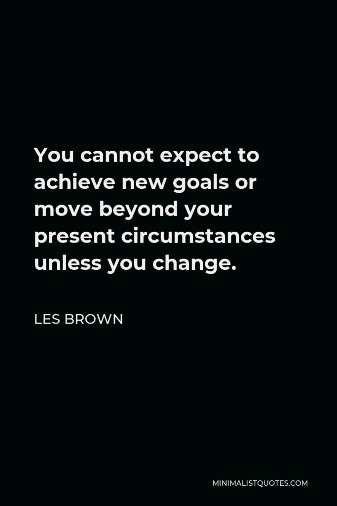 Les Brown Quote - You cannot expect to achieve new goals or move beyond your present circumstances unless you change.