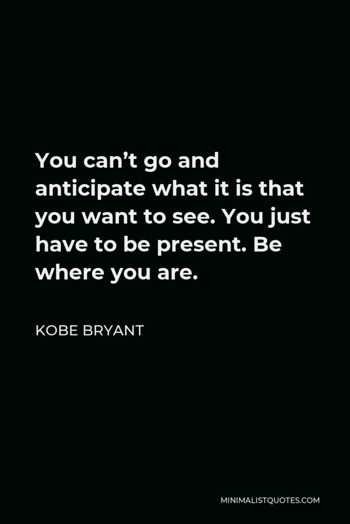 Kobe Bryant Quote - You can’t go and anticipate what it is that you want to see. You just have to be present. Be where you are.