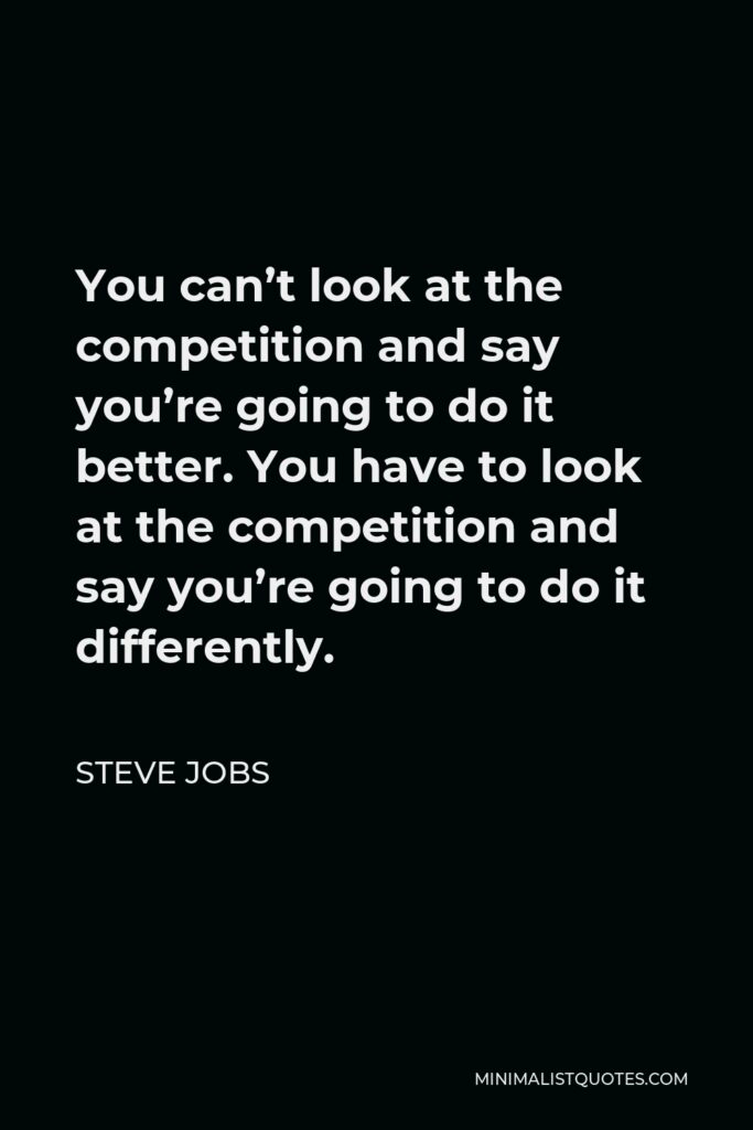 Steve Jobs Quote - You can’t look at the competition and say you’re going to do it better. You have to look at the competition and say you’re going to do it differently.