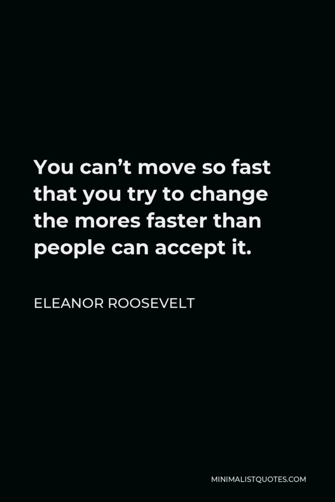 Eleanor Roosevelt Quote - You can’t move so fast that you try to change the mores faster than people can accept it.