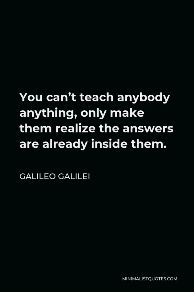 Galileo Galilei Quote - You can’t teach anybody anything, only make them realize the answers are already inside them.