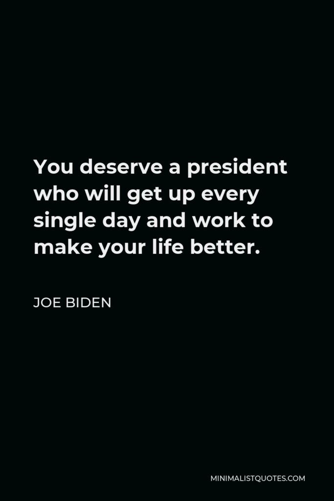 Joe Biden Quote - You deserve a president who will get up every single day and work to make your life better.