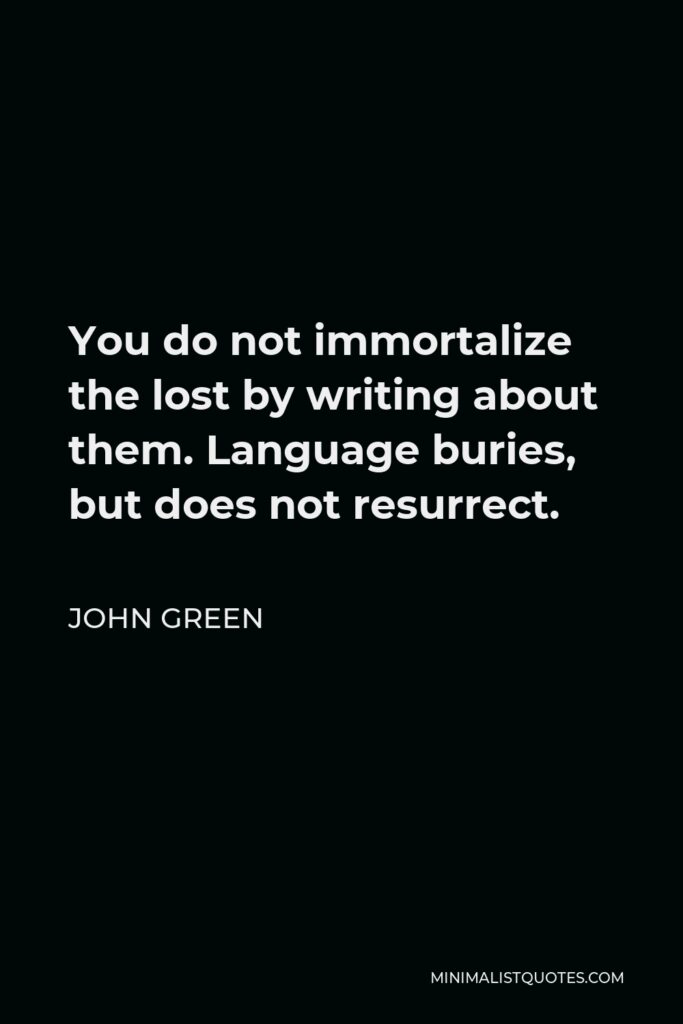 John Green Quote - You do not immortalize the lost by writing about them. Language buries, but does not resurrect.