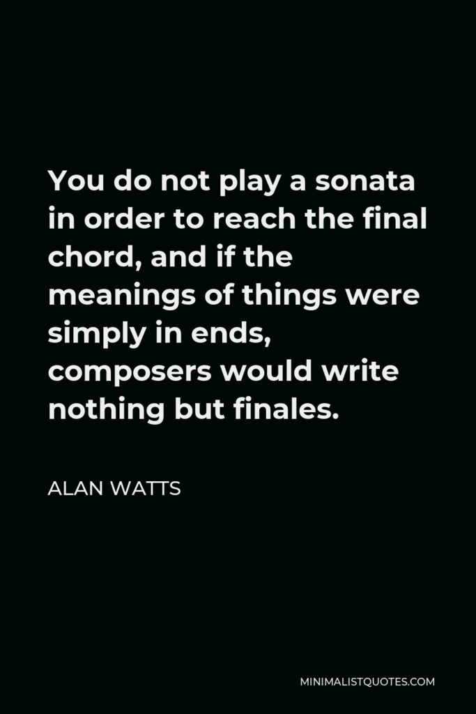Alan Watts Quote - You do not play a sonata in order to reach the final chord, and if the meanings of things were simply in ends, composers would write nothing but finales.