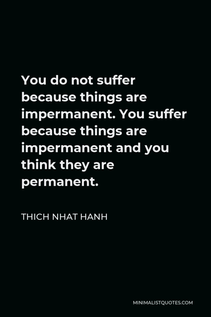 Thich Nhat Hanh Quote - You do not suffer because things are impermanent. You suffer because things are impermanent and you think they are permanent.