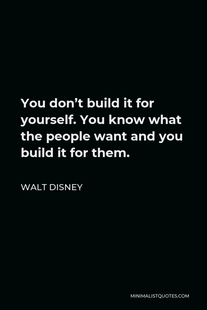 Walt Disney Quote - You don’t build it for yourself. You know what the people want and you build it for them.
