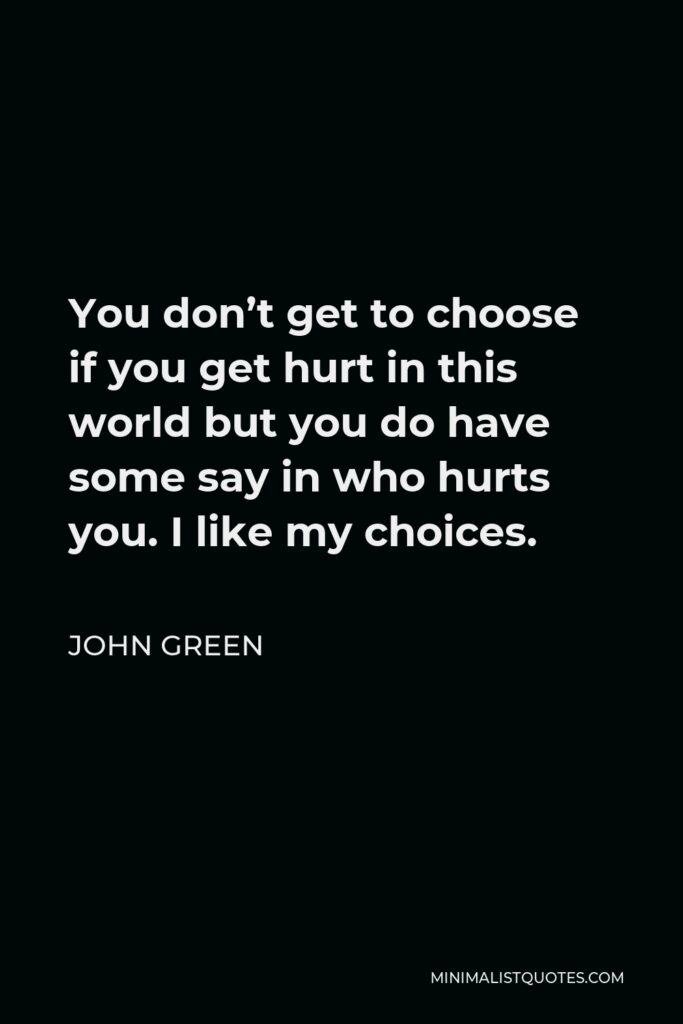 John Green Quote - You don’t get to choose if you get hurt in this world but you do have some say in who hurts you. I like my choices.