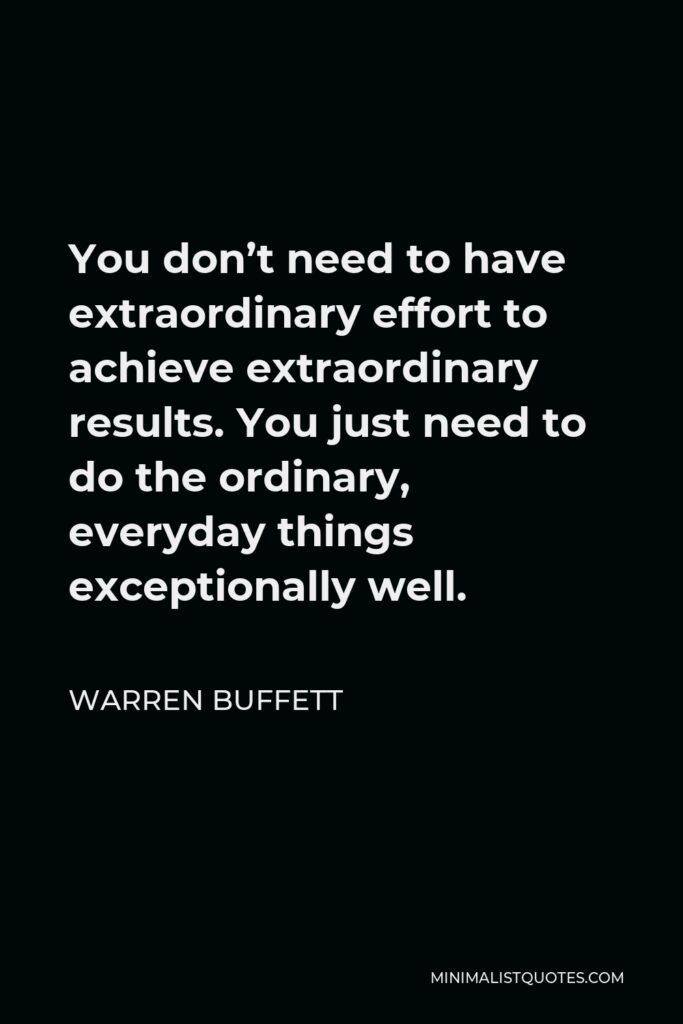 Warren Buffett Quote - You don’t need to have extraordinary effort to achieve extraordinary results. You just need to do the ordinary, everyday things exceptionally well.