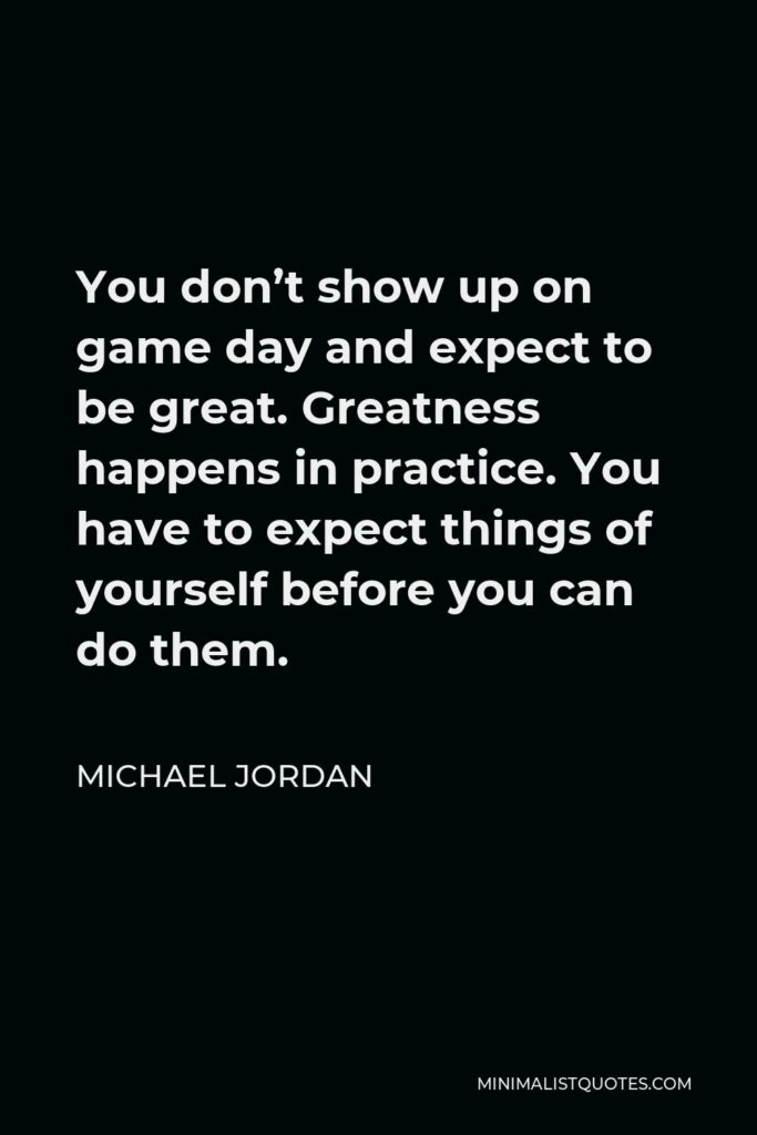 Michael Jordan Quote - You don’t show up on game day and expect to be great. Greatness happens in practice. You have to expect things of yourself before you can do them.