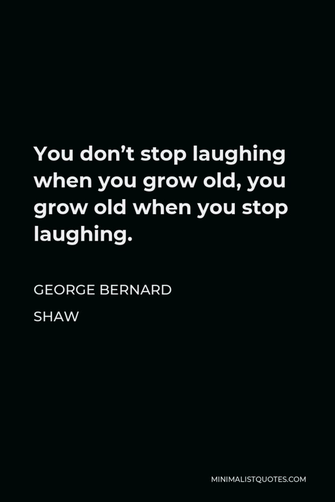 George Bernard Shaw Quote - You don’t stop laughing when you grow old, you grow old when you stop laughing.