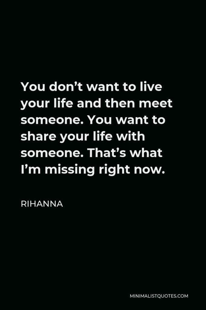 Rihanna Quote - You don’t want to live your life and then meet someone. You want to share your life with someone. That’s what I’m missing right now.