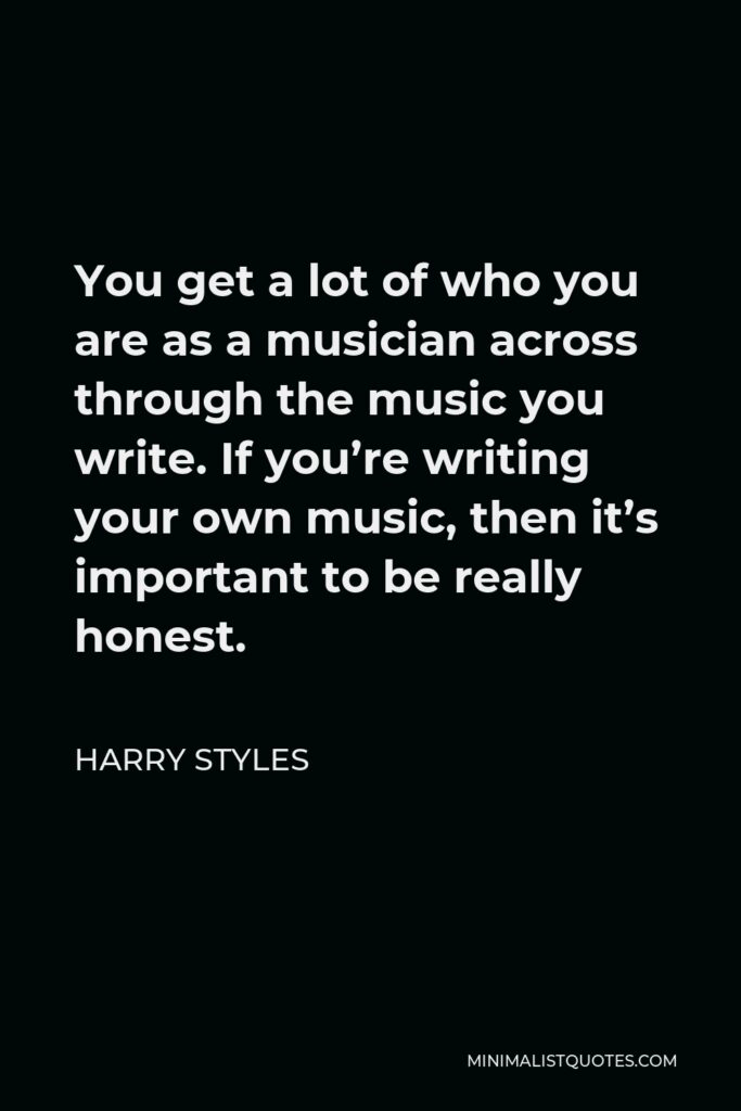 Harry Styles Quote - You get a lot of who you are as a musician across through the music you write. If you’re writing your own music, then it’s important to be really honest.