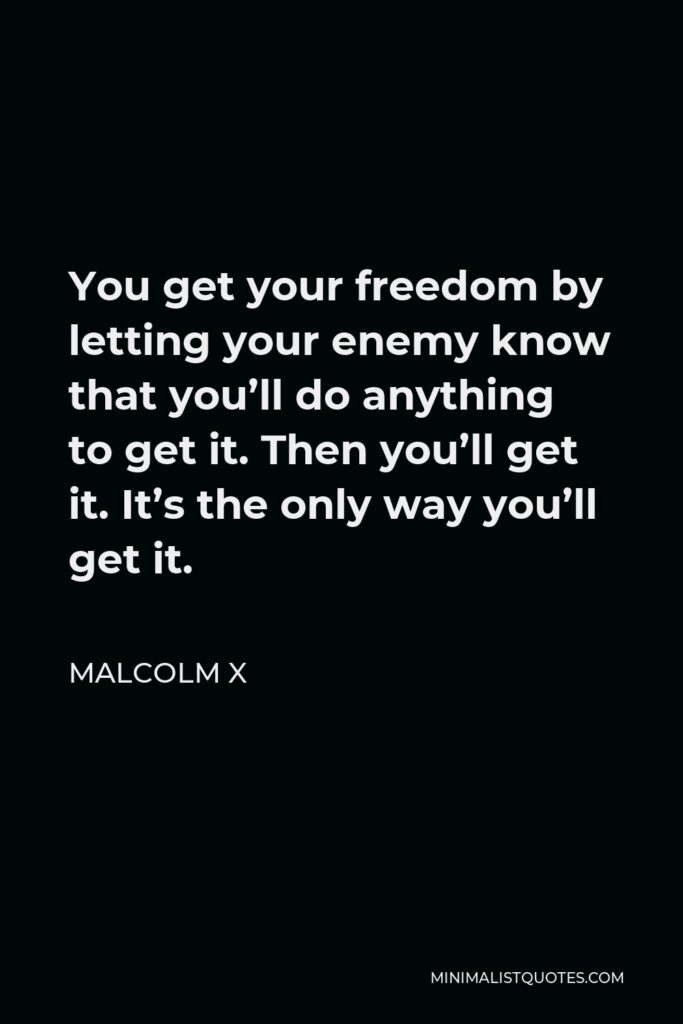 Malcolm X Quote - You get your freedom by letting your enemy know that you’ll do anything to get it. Then you’ll get it. It’s the only way you’ll get it.