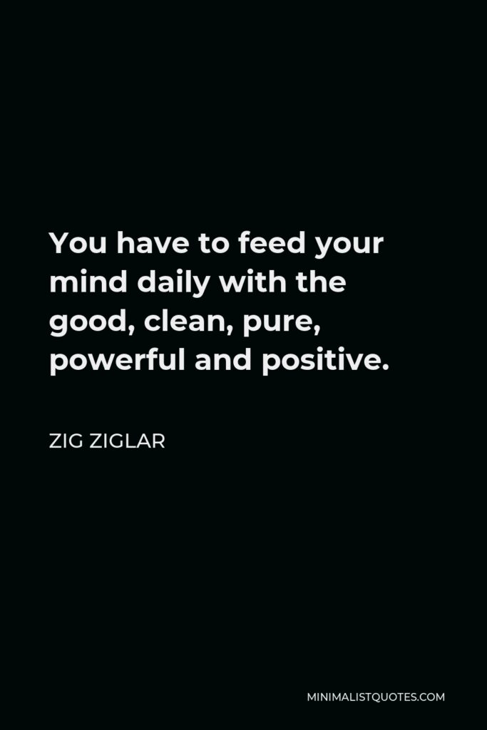 Zig Ziglar Quote - You have to feed your mind daily with the good, clean, pure, powerful and positive.