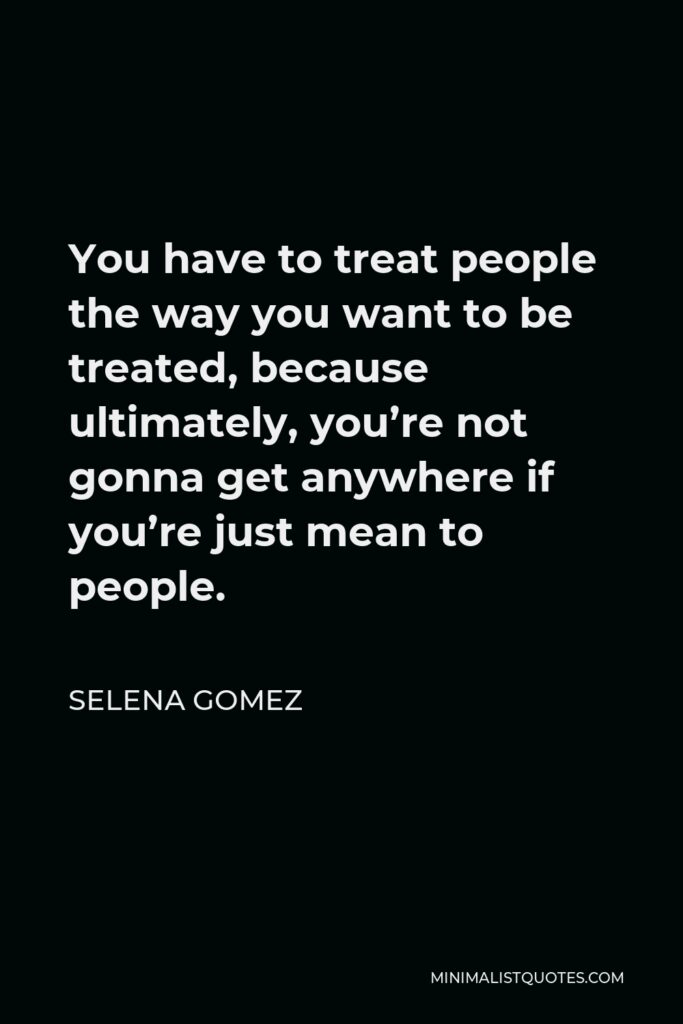 Selena Gomez Quote - You have to treat people the way you want to be treated, because ultimately, you’re not gonna get anywhere if you’re just mean to people.