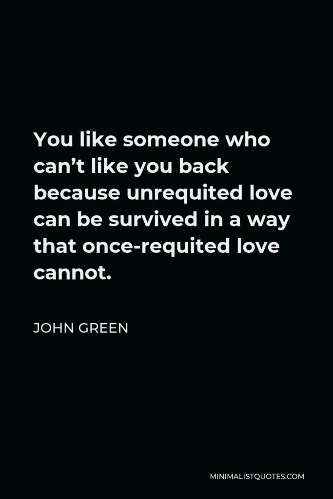 John Green Quote - You like someone who can’t like you back because unrequited love can be survived in a way that once-requited love cannot.