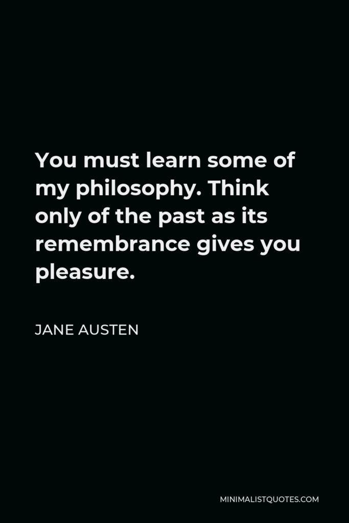 Jane Austen Quote - You must learn some of my philosophy. Think only of the past as its remembrance gives you pleasure.