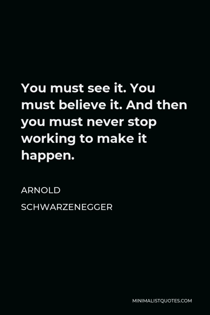 Arnold Schwarzenegger Quote - You must see it. You must believe it. And then you must never stop working to make it happen.