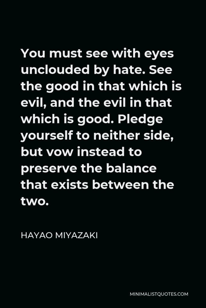 Hayao Miyazaki Quote - You must see with eyes unclouded by hate. See the good in that which is evil, and the evil in that which is good. Pledge yourself to neither side, but vow instead to preserve the balance that exists between the two.