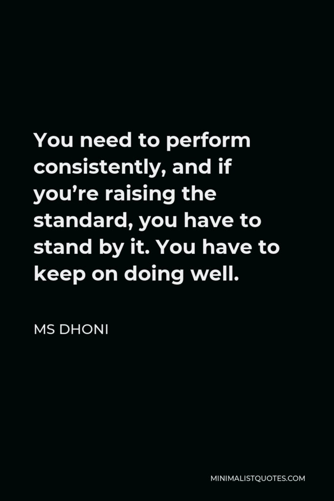 MS Dhoni Quote - You need to perform consistently, and if you’re raising the standard, you have to stand by it. You have to keep on doing well.