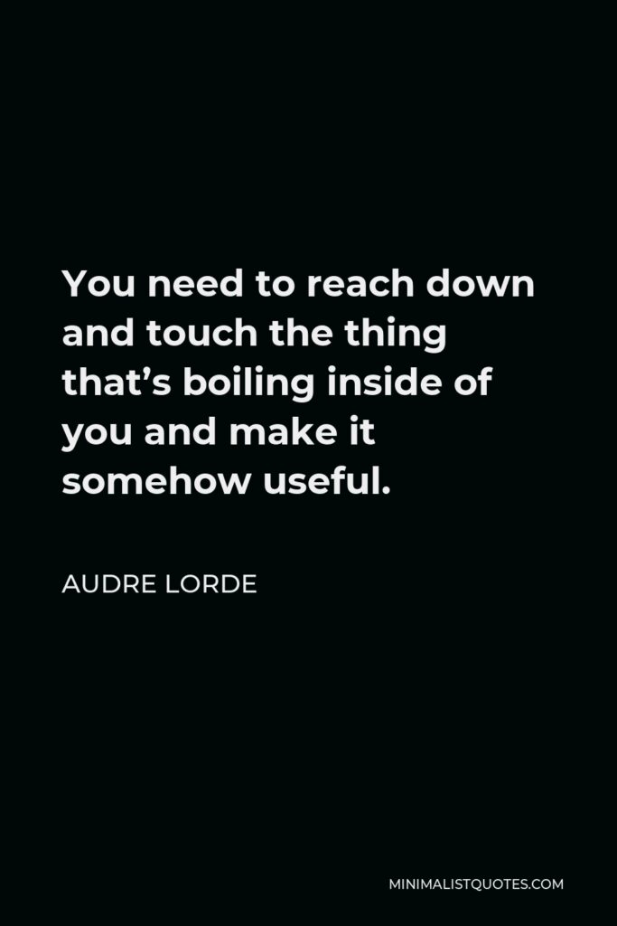 Audre Lorde Quote - You need to reach down and touch the thing that’s boiling inside of you and make it somehow useful.