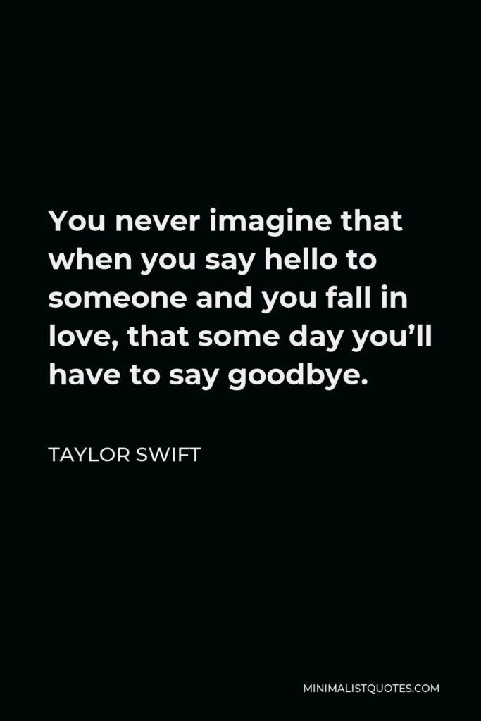 Taylor Swift Quote - You never imagine that when you say hello to someone and you fall in love, that some day you’ll have to say goodbye.