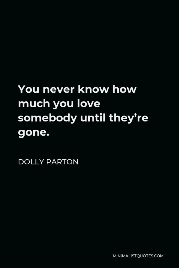 Dolly Parton Quote - You never know how much you love somebody until they’re gone.