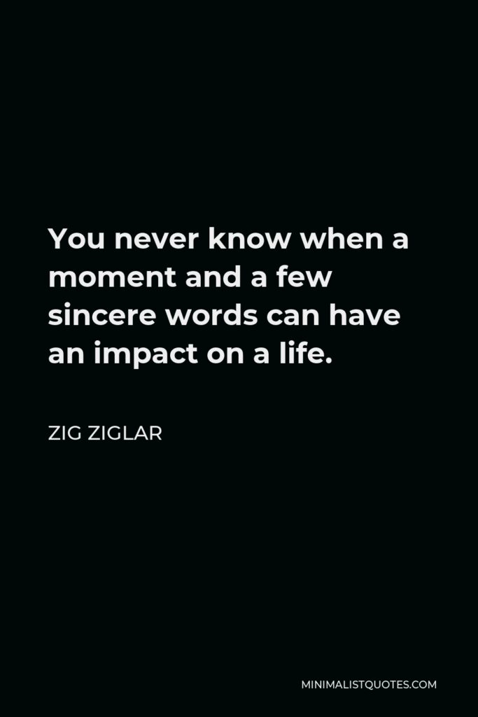 Zig Ziglar Quote - You never know when a moment and a few sincere words can have an impact on a life.